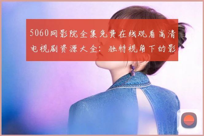 5060网影院全集免费在线观看高清电视剧资源大全：独特视角下的影视魅力探析 (2)