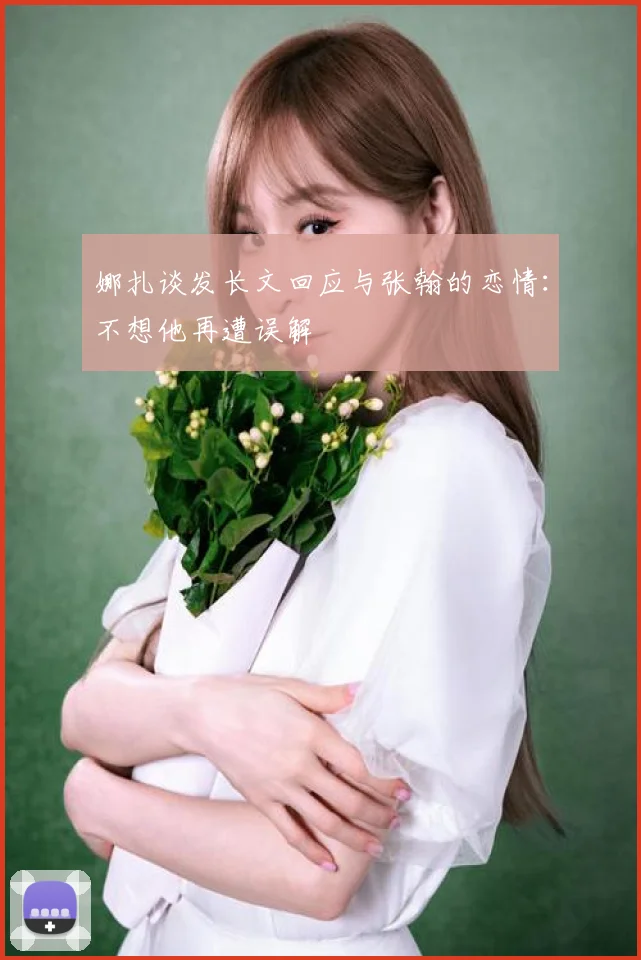 娜扎谈发长文回应与张翰的恋情：不想他再遭误解