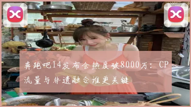 奔跑吧14发布会热度破8000万：CP流量与非遗融合谁更关键